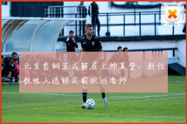 北京首钢正式解雇主帅莱登，新任教练人选锁定前欧洲名帅