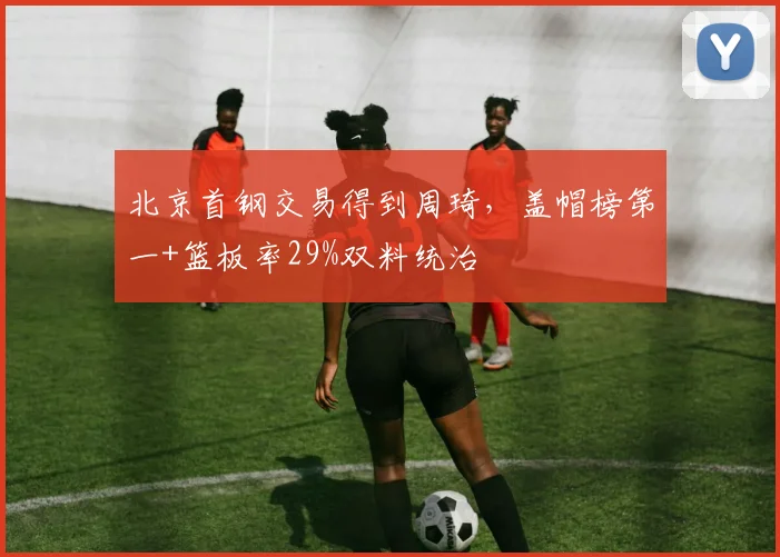 北京首钢交易得到周琦，盖帽榜第一+篮板率29%双料统治