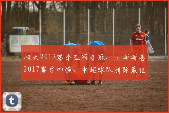 恒大2013赛季亚冠夺冠，上海海港2017赛季四强，中超球队洲际最佳战绩对比