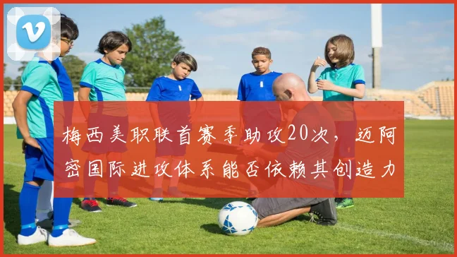 梅西美职联首赛季助攻20次，迈阿密国际进攻体系能否依赖其创造力？