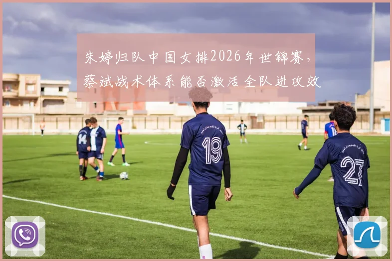 朱婷归队中国女排2026年世锦赛，蔡斌战术体系能否激活全队进攻效率？